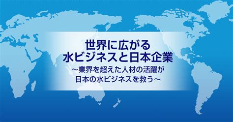 水 事業|世界に広がる水ビジネスと日本企業～業界を超えた人。